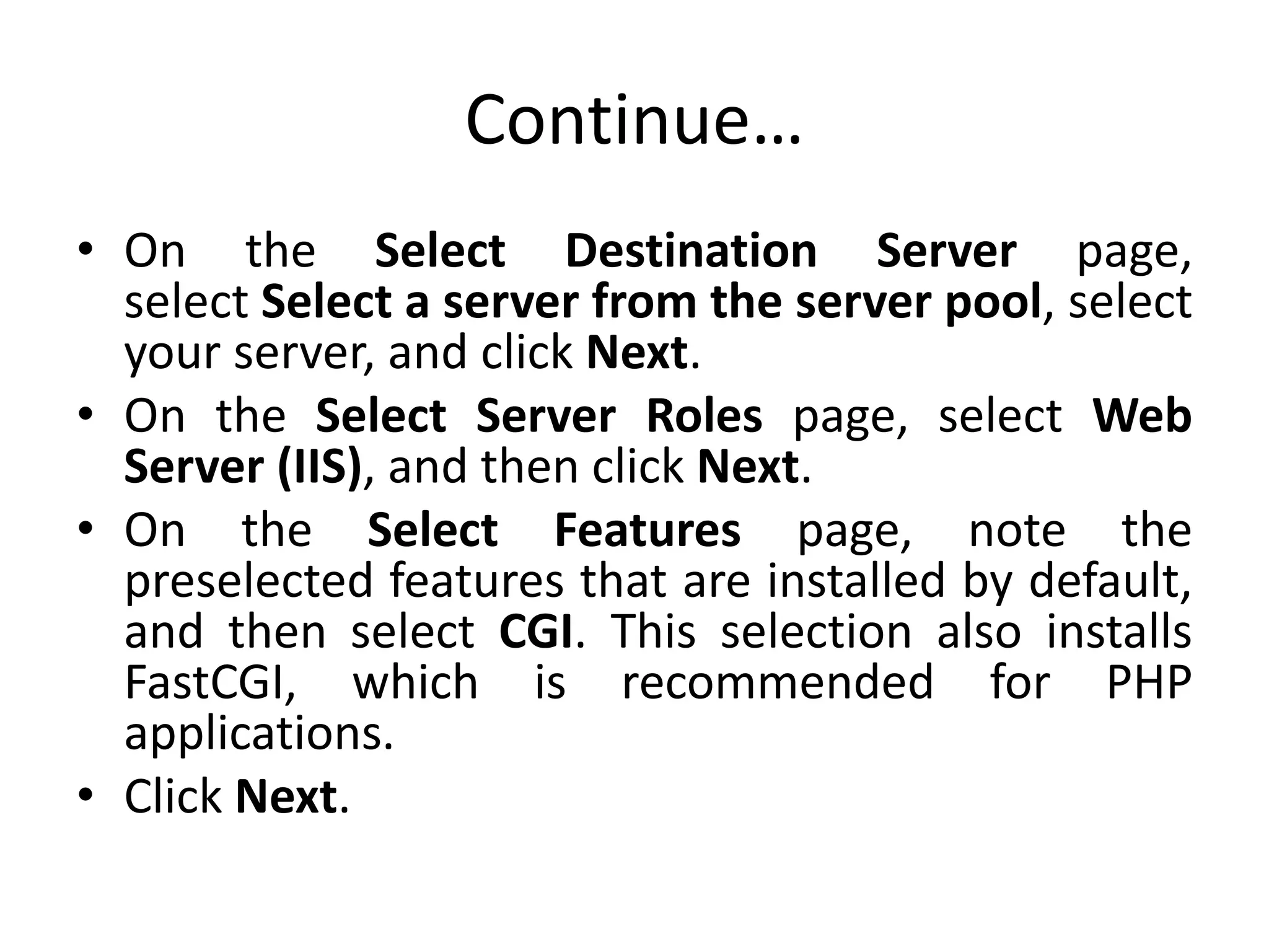 Continue…
• On the Select Destination Server page,
select Select a server from the server pool, select
your server, and click Next.
• On the Select Server Roles page, select Web
Server (IIS), and then click Next.
• On the Select Features page, note the
preselected features that are installed by default,
and then select CGI. This selection also installs
FastCGI, which is recommended for PHP
applications.
• Click Next.
 