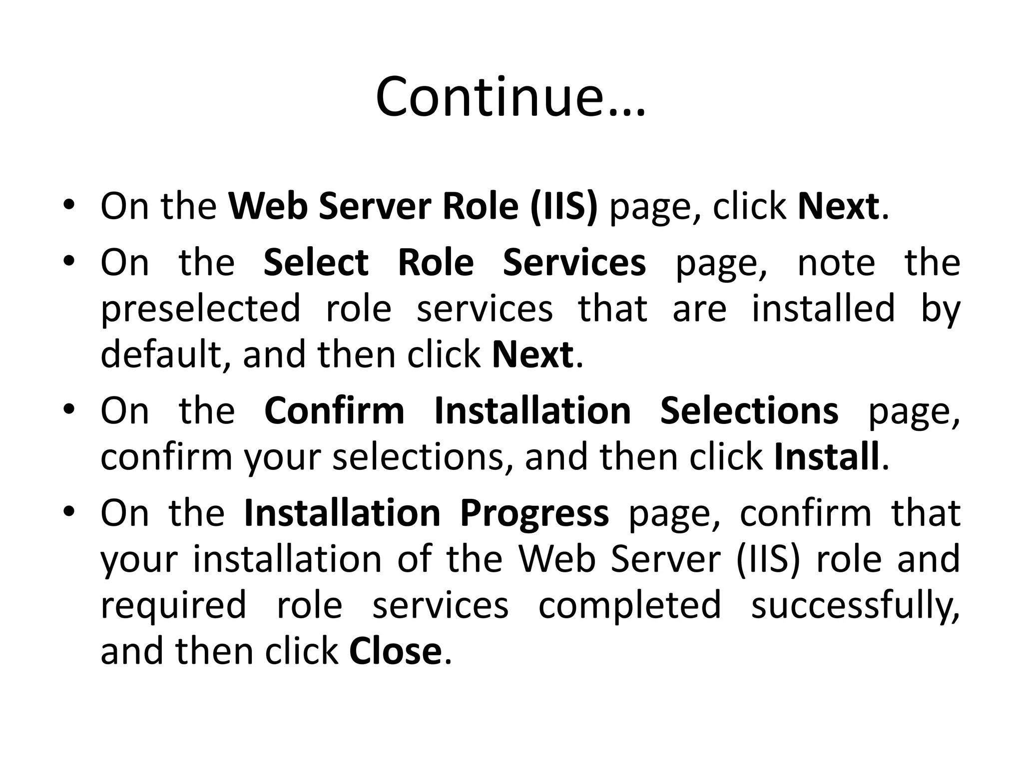 Continue…
• On the Web Server Role (IIS) page, click Next.
• On the Select Role Services page, note the
preselected role services that are installed by
default, and then click Next.
• On the Confirm Installation Selections page,
confirm your selections, and then click Install.
• On the Installation Progress page, confirm that
your installation of the Web Server (IIS) role and
required role services completed successfully,
and then click Close.
 