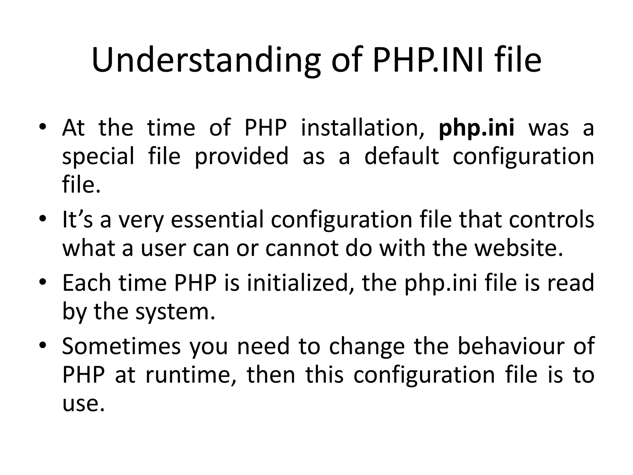 Understanding of PHP.INI file
• At the time of PHP installation, php.ini was a
special file provided as a default configuration
file.
• It’s a very essential configuration file that controls
what a user can or cannot do with the website.
• Each time PHP is initialized, the php.ini file is read
by the system.
• Sometimes you need to change the behaviour of
PHP at runtime, then this configuration file is to
use.
 