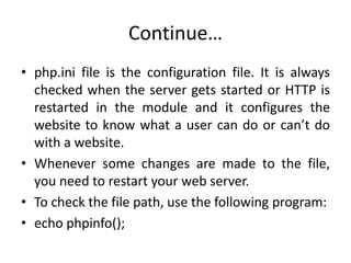 Continue…
• php.ini file is the configuration file. It is always
checked when the server gets started or HTTP is
restarted in the module and it configures the
website to know what a user can do or can’t do
with a website.
• Whenever some changes are made to the file,
you need to restart your web server.
• To check the file path, use the following program:
• echo phpinfo();
 
