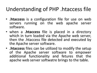Understanding of PHP .htaccess file
• .htaccess is a configuration file for use on web
servers running on the web apache server
software.
• when a .htaccess file is placed in a directory
which in turn loaded via the Apache web server,
then the .htaccess file detected and executed by
the Apache server software.
• .htaccess files can be utilized to modify the setup
of the Apache server software to empower
additional functionality and fetures that the
apache web server softwatre brings to the table.
 