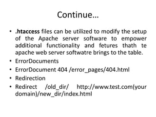 Continue…
• .htaccess files can be utilized to modify the setup
of the Apache server software to empower
additional functionality and fetures thath te
apache web server softwatre brings to the table.
• ErrorDocuments
• ErrorDocument 404 /error_pages/404.html
• Redirection
• Redirect /old_dir/ http://www.test.com(your
domain)/new_dir/index.html
 