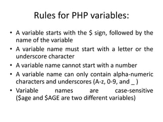 Rules for PHP variables:
• A variable starts with the $ sign, followed by the
name of the variable
• A variable name must start with a letter or the
underscore character
• A variable name cannot start with a number
• A variable name can only contain alpha-numeric
characters and underscores (A-z, 0-9, and _ )
• Variable names are case-sensitive
($age and $AGE are two different variables)
 