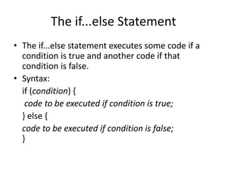The if...else Statement
• The if...else statement executes some code if a
condition is true and another code if that
condition is false.
• Syntax:
if (condition) {
code to be executed if condition is true;
} else {
code to be executed if condition is false;
}
 