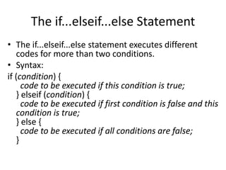The if...elseif...else Statement
• The if...elseif...else statement executes different
codes for more than two conditions.
• Syntax:
if (condition) {
code to be executed if this condition is true;
} elseif (condition) {
code to be executed if first condition is false and this
condition is true;
} else {
code to be executed if all conditions are false;
}
 