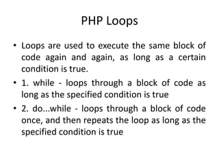 PHP Loops
• Loops are used to execute the same block of
code again and again, as long as a certain
condition is true.
• 1. while - loops through a block of code as
long as the specified condition is true
• 2. do...while - loops through a block of code
once, and then repeats the loop as long as the
specified condition is true
 
