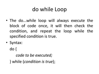 do while Loop
• The do...while loop will always execute the
block of code once, it will then check the
condition, and repeat the loop while the
specified condition is true.
• Syntax:
do {
code to be executed;
} while (condition is true);
 
