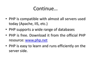 Continue…
• PHP is compatible with almost all servers used
today (Apache, IIS, etc.)
• PHP supports a wide range of databases
• PHP is free. Download it from the official PHP
resource: www.php.net
• PHP is easy to learn and runs efficiently on the
server side.
 