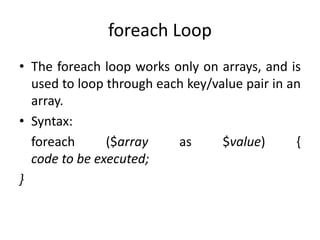 foreach Loop
• The foreach loop works only on arrays, and is
used to loop through each key/value pair in an
array.
• Syntax:
foreach ($array as $value) {
code to be executed;
}
 