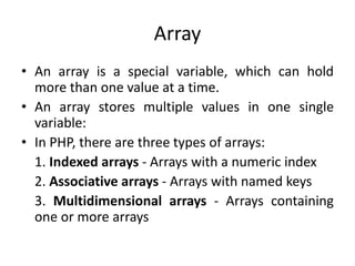 Array
• An array is a special variable, which can hold
more than one value at a time.
• An array stores multiple values in one single
variable:
• In PHP, there are three types of arrays:
1. Indexed arrays - Arrays with a numeric index
2. Associative arrays - Arrays with named keys
3. Multidimensional arrays - Arrays containing
one or more arrays
 
