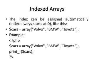 Indexed Arrays
• The index can be assigned automatically
(index always starts at 0), like this:
• $cars = array("Volvo", "BMW", "Toyota");
• Example:
<?php
$cars = array("Volvo", "BMW", "Toyota");
print_r($cars);
?>
 
