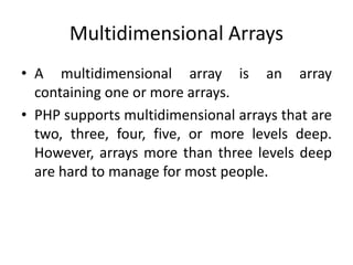 Multidimensional Arrays
• A multidimensional array is an array
containing one or more arrays.
• PHP supports multidimensional arrays that are
two, three, four, five, or more levels deep.
However, arrays more than three levels deep
are hard to manage for most people.
 