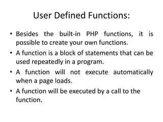User Defined Functions:
• Besides the built-in PHP functions, it is
possible to create your own functions.
• A function is a block of statements that can be
used repeatedly in a program.
• A function will not execute automatically
when a page loads.
• A function will be executed by a call to the
function.
 