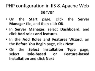 PHP configuration in IIS & Apache Web
server
• On the Start page, click the Server
Manager tile, and then click OK.
• In Server Manager, select Dashboard, and
click Add roles and features.
• In the Add Roles and Features Wizard, on
the Before You Begin page, click Next.
• On the Select Installation Type page,
select Role-based or Feature-based
Installation and click Next
 