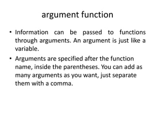 argument function
• Information can be passed to functions
through arguments. An argument is just like a
variable.
• Arguments are specified after the function
name, inside the parentheses. You can add as
many arguments as you want, just separate
them with a comma.
 