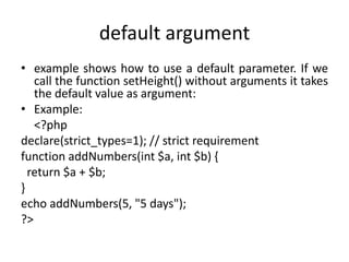 default argument
• example shows how to use a default parameter. If we
call the function setHeight() without arguments it takes
the default value as argument:
• Example:
<?php
declare(strict_types=1); // strict requirement
function addNumbers(int $a, int $b) {
return $a + $b;
}
echo addNumbers(5, "5 days");
?>
 