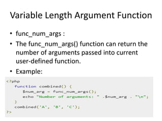 Variable Length Argument Function
• func_num_args :
• The func_num_args() function can return the
number of arguments passed into current
user-defined function.
• Example:
 