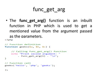 func_get_arg
• The func_get_arg() function is an inbuilt
function in PHP which is used to get a
mentioned value from the argument passed
as the parameters.
 