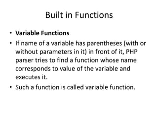 Built in Functions
• Variable Functions
• If name of a variable has parentheses (with or
without parameters in it) in front of it, PHP
parser tries to find a function whose name
corresponds to value of the variable and
executes it.
• Such a function is called variable function.
 