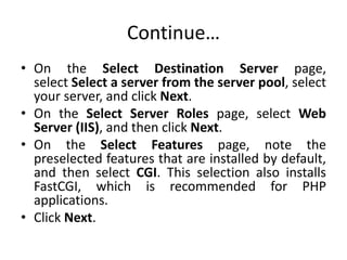 Continue…
• On the Select Destination Server page,
select Select a server from the server pool, select
your server, and click Next.
• On the Select Server Roles page, select Web
Server (IIS), and then click Next.
• On the Select Features page, note the
preselected features that are installed by default,
and then select CGI. This selection also installs
FastCGI, which is recommended for PHP
applications.
• Click Next.
 