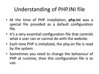 Understanding of PHP.INI file
• At the time of PHP installation, php.ini was a
special file provided as a default configuration
file.
• It’s a very essential configuration file that controls
what a user can or cannot do with the website.
• Each time PHP is initialized, the php.ini file is read
by the system.
• Sometimes you need to change the behaviour of
PHP at runtime, then this configuration file is to
use.
 