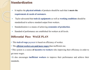 Standardization
 It implies the physical attitude of products should be such that it meets the
requirements & needs of customers.
 Taylor advocated that tools & equipments as well as working conditions should be
standardized to achieve standard output from workers.
 Standardization is a means of achieving economics of production.
 Standard of performance are established for workers at all levels.
• This tech of wage payment is based on efficiency of worker.
• The efficient workers are paid more wages than inefficient one.
• This system is a source of incentive to workers who improving their efficiency in order to
get more wages.
• It also encourages inefficient workers to improve their performance and achieve their
standards.
Differential Piece WAGE PLAN
 