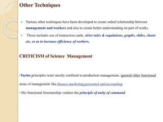 Other Techniques
 Various other techniques have been developed to create ordeal relationship between
management and workers and also to create better understanding on part of works.
 Those includes use of instruction cards, strict rules & regulations, graphs, slides, charts
etc, so as to increase efficiency of workers.
•Taylor principles were mostly confined to production management, ignored other functional
areas of management like finance,marketing,personnel and accounting.
• His functional foremanship violates the principle of unity of command.
CRITICISM of Science Management
 
