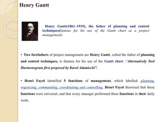 Henry Gantt
Henry Gantt(1861–1919), the father of planning and control
techniques(famous for his use of the Gantt chart as a project
management)
• Two forefathers of project management are Henry Gantt, called the father of planning
and control techniques, is famous for his use of the Gantt chart .“Alternatively Tool
Harmonogram first proposed by Karol Adamiecki”.
• Henri Fayol identified 5 functions of management, which labelled: planning,
organizing, commanding, coordinating and controlling. Henri Fayol theorized that these
functions were universal, and that every manager performed these functions in their daily
work.
 
