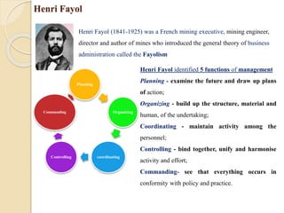 Henri Fayol
Henri Fayol (1841-1925) was a French mining executive, mining engineer,
director and author of mines who introduced the general theory of business
administration called the Fayolism
Henri Fayol identified 5 functions of management
Planning - examine the future and draw up plans
of action;
Organizing - build up the structure, material and
human, of the undertaking;
Coordinating - maintain activity among the
personnel;
Controlling - bind together, unify and harmonise
activity and effort;
Commanding- see that everything occurs in
conformity with policy and practice.
Planning
Organizing
coordinating
Controlling
Commanding
 