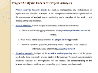 Project Analysis: Facets of Project Analysis
 Project analysis basically entails the creation, management, and disbursement of
reports that are related to a project. It also incorporates several other aspects such as
the maintenance of project assets, monitoring and evaluation of the project, and
drafting of the relevant report.
 Market analysis: Market analysis is concerned primarily two questions:
A. What would be the aggregate demand of the proposed product or service in
future?
B. What would be the market share of the project under appraisal?
 To answer the above questions, the market analyst requires a wide variety of
information and appropriate forecasting method.
 Technical analysis: Analysis of the technical and engineering aspects of the project
needs to be done continually when a project is formulated. Technical analysis seeks to
determine whether the prerequisites for the success full commissioning of the
project have been considered and reasonably good choices have been made.
 