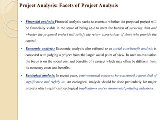 Project Analysis: Facets of Project Analysis
 Financial analysis: Financial analysis seeks to ascertain whether the proposed project will
be financially viable in the sense of being able to meet the burden of servicing debt and
whether the proposed project will satisfy the return expectations of those who provide the
capital.
 Economic analysis: Economic analysis also referred to as social cost-benefit analysis is
conceded with judging a project from the larger social point of view. In such an evaluation
the focus is on the social cost and benefits of a project which may often be different from
its monetary costs and benefits.
 Ecological analysis: In recent years, environmental concerns have assumed a great deal of
significance and rightly so. An ecological analysis should be done particularly for major
projects which significant ecological implications and environmental polluting industries.
 
