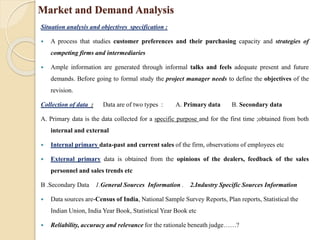 Market and Demand Analysis
Situation analysis and objectives specification :
 A process that studies customer preferences and their purchasing capacity and strategies of
competing firms and intermediaries
 Ample information are generated through informal talks and feels adequate present and future
demands. Before going to formal study the project manager needs to define the objectives of the
revision.
Collection of data : Data are of two types : A. Primary data B. Secondary data
A. Primary data is the data collected for a specific purpose and for the first time ;obtained from both
internal and external
 Internal primary data-past and current sales of the firm, observations of employees etc
 External primary data is obtained from the opinions of the dealers, feedback of the sales
personnel and sales trends etc
B .Secondary Data 1.General Sources Information . 2.Industry Specific Sources Information
 Data sources are-Census of India, National Sample Survey Reports, Plan reports, Statistical the
Indian Union, India Year Book, Statistical Year Book etc
 Reliability, accuracy and relevance for the rationale beneath judge……?
 