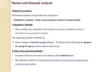 Market and Demand Analysis
Demand Forecasting :
Forecasting methods can be divided into 3 categories-
1.Qualitative methods 2.Time series projection method 3.Causal methods
1.Qualitative Methods
 These methods rely essentially on the judgment of experts to translate qualitative
information into quantitative estimates
The important qualitative methods are:
A . Panel of judges of Decision-making Method B. Delphi Method (Eliciting the opinions
of a group of experts with the help of mail survey)
2.Time series projection methods:
 Generates forecasts on the basis of an analysis of the historical data
 The important methods are-Trend projection method, Exponential smoothing method,
moving average method.
 