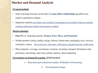 Market and Demand Analysis
3.Causal methods
 Seek to develop forecasts on the basis of cause-effect relationships specified in an
explicit, quantitative manner
 Important methods are-Chain ratio method, Consumption level method, End use method,
Leading indication method, Econometric method
Market planning
 Four P’s of marketing namely, Product, Price, Place, and Promotion
 Product-product variety, quality, design, features, brand name, packaging, sizes, services,
warranties, returns. Price-list price, discounts, allowances, payment period, credit terms
 Place-channels, coverage, assortments, locations, inventory, transport,.Promotion-sales
promotion, advertising, sales force, public relations, direct marketing.
Uncertainties in demand forecasting (Clairvoyance)
A. Data about past and present market B.Methods of forecasting
C. Environmental change
 