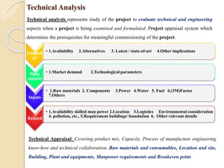 Technical Analysis
Technical analysis represents study of the project to evaluate technical and engineering
aspects when a project is being examined and formulated. Project appraisal system which
determines the prerequisites for meaningful commissioning of the project.
Technolo
gy
• 1.Availability 2.Alternatives 3. Latest / state-of-art 4.Other implications
Plant
capacity
• 1.Market demand 2.Technological parameters
Inputs
• 1.Raw materials 2. Components 3.Power 4.Water 5. Fuel 6.(3M)Factor
7.Others
Related
• 1.Availability skilled man power 2.Location 3.Logistics Environmental consideration
4. pollution, etc., 5.Requirement buildings/ foundation 6. Other relevant details
Technical Appraisal: Covering product mix, Capacity, Process of manufacture engineering
know-how and technical collaboration, Raw materials and consumables, Location and site,
Building, Plant and equipments, Manpower requirements and Breakeven point.
 