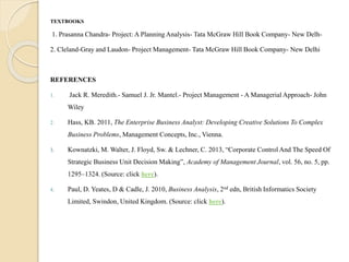 TEXTBOOKS
1. Prasanna Chandra- Project: A Planning Analysis- Tata McGraw Hill Book Company- New Delh-
2. Cleland-Gray and Laudon- Project Management- Tata McGraw Hill Book Company- New Delhi
REFERENCES
1. Jack R. Meredith.- Samuel J. Jr. Mantel.- Project Management - A Managerial Approach- John
Wiley
2. Hass, KB. 2011, The Enterprise Business Analyst: Developing Creative Solutions To Complex
Business Problems, Management Concepts, Inc., Vienna.
3. Kownatzki, M. Walter, J. Floyd, Sw. & Lechner, C. 2013, “Corporate Control And The Speed Of
Strategic Business Unit Decision Making”, Academy of Management Journal, vol. 56, no. 5, pp.
1295–1324. (Source: click here).
4. Paul, D. Yeates, D & Cadle, J. 2010, Business Analysis, 2nd edn, British Informatics Society
Limited, Swindon, United Kingdom. (Source: click here).
 