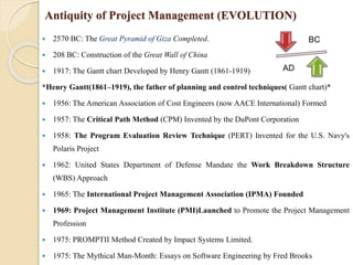 Antiquity of Project Management (EVOLUTION)
 2570 BC: The Great Pyramid of Giza Completed.
 208 BC: Construction of the Great Wall of China
 1917: The Gantt chart Developed by Henry Gantt (1861-1919)
*Henry Gantt(1861–1919), the father of planning and control techniques( Gantt chart)*
 1956: The American Association of Cost Engineers (now AACE International) Formed
 1957: The Critical Path Method (CPM) Invented by the DuPont Corporation
 1958: The Program Evaluation Review Technique (PERT) Invented for the U.S. Navy's
Polaris Project
 1962: United States Department of Defense Mandate the Work Breakdown Structure
(WBS) Approach
 1965: The International Project Management Association (IPMA) Founded
 1969: Project Management Institute (PMI)Launched to Promote the Project Management
Profession
 1975: PROMPTII Method Created by Impact Systems Limited.
 1975: The Mythical Man-Month: Essays on Software Engineering by Fred Brooks
BC
AD
 