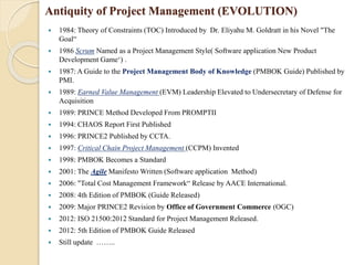 Antiquity of Project Management (EVOLUTION)
 1984: Theory of Constraints (TOC) Introduced by Dr. Eliyahu M. Goldratt in his Novel "The
Goal“
 1986 Scrum Named as a Project Management Style( Software application New Product
Development Game‘) .
 1987: A Guide to the Project Management Body of Knowledge (PMBOK Guide) Published by
PMI.
 1989: Earned Value Management (EVM) Leadership Elevated to Undersecretary of Defense for
Acquisition
 1989: PRINCE Method Developed From PROMPTII
 1994: CHAOS Report First Published
 1996: PRINCE2 Published by CCTA.
 1997: Critical Chain Project Management (CCPM) Invented
 1998: PMBOK Becomes a Standard
 2001: The Agile Manifesto Written (Software application Method)
 2006: "Total Cost Management Framework“ Release by AACE International.
 2008: 4th Edition of PMBOK (Guide Released)
 2009: Major PRINCE2 Revision by Office of Government Commerce (OGC)
 2012: ISO 21500:2012 Standard for Project Management Released.
 2012: 5th Edition of PMBOK Guide Released
 Still update ……..
 