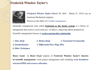 Frederick Winslow Taylor‘s
•Frederick Winslow Taylor (March 20, 1856 – March 21, 1915) was an
American Mechanical engineer,.
•Known as the father of scientific management
•Scientific management (also called Taylorism or the Taylor system) is a theory of
management that analyzes and synthesizes workflows, improving labour productivity.
Scientific management focuses on worker and machine relationship.
1. Time Study 2. Motion Study 3. Functional Foremanship
4. Standardization 5. Differential Piece Wage Plan
6. Other Techniques
Henry Gantt & Henri Fayol students of Frederick Winslow Taylor's theories
of scientific management; work project management tools including work breakdown
structure(WBS) and resource allocation
 