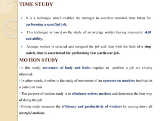 MOTION STUDY
 It is a technique which enables the manager to ascertain standard time taken for
performing a specified job.
 This technique is based on the study of an average worker having reasonable skill
and ability.
 Average worker is selected and assigned the job and then with the help of a stop
watch, time is ascertained for performing that particular job.
TIME STUDY
•In this study, movement of body and limbs required to perform a job are closely
observed.
• In other words, it refers to the study of movement of an operator on machine involved in
a particular task.
• The purpose of motion study is to eliminate useless motions and determine the best way
of doing the job.
•Motion study increases the efficiency and productivity of workers by cutting down all
wasteful motions.
 