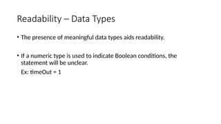 Readability – Data Types
• The presence of meaningful data types aids readability.
• If a numeric type is used to indicate Boolean conditions, the
statement will be unclear.
Ex: timeOut = 1
 