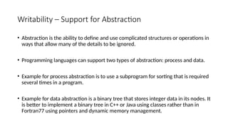 Writability – Support for Abstraction
• Abstraction is the ability to define and use complicated structures or operations in
ways that allow many of the details to be ignored.
• Programming languages can support two types of abstraction: process and data.
• Example for process abstraction is to use a subprogram for sorting that is required
several times in a program.
• Example for data abstraction is a binary tree that stores integer data in its nodes. It
is better to implement a binary tree in C++ or Java using classes rather than in
Fortran77 using pointers and dynamic memory management.
 