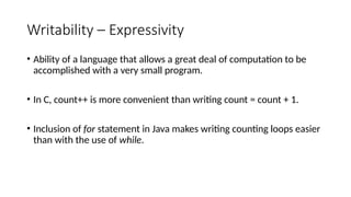 Writability – Expressivity
• Ability of a language that allows a great deal of computation to be
accomplished with a very small program.
• In C, count++ is more convenient than writing count = count + 1.
• Inclusion of for statement in Java makes writing counting loops easier
than with the use of while.
 