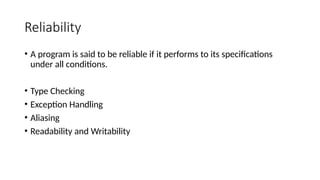 Reliability
• A program is said to be reliable if it performs to its specifications
under all conditions.
• Type Checking
• Exception Handling
• Aliasing
• Readability and Writability
 