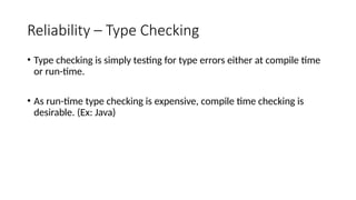 Reliability – Type Checking
• Type checking is simply testing for type errors either at compile time
or run-time.
• As run-time type checking is expensive, compile time checking is
desirable. (Ex: Java)
 