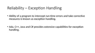 Reliability – Exception Handling
• Ability of a program to intercept run-time errors and take corrective
measures is known as exception handling.
• Ada, C++, Java and C# provides extensive capabilities for exception
handling.
 