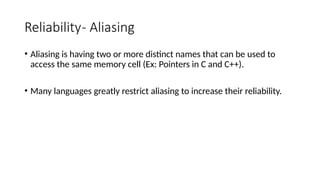 Reliability- Aliasing
• Aliasing is having two or more distinct names that can be used to
access the same memory cell (Ex: Pointers in C and C++).
• Many languages greatly restrict aliasing to increase their reliability.
 