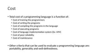 Cost
• Total cost of a programming language is a function of:
• Cost of training the programmers
• Cost of writing the programs
• Cost of compiling the programs in the language
• Cost of executing programs
• Cost of language implementation system (Ex: JVM)
• Cost of poor reliability
• Cost of maintenance
• Other criteria that can be used to evaluate a programming language are:
portability, generality and well-definedness.
 