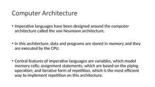 Computer Architecture
• Imperative languages have been designed around the computer
architecture called the von Neumann architecture.
• In this architecture, data and programs are stored in memory and they
are executed by the CPU.
• Central features of imperative languages are variables, which model
memory cells; assignment statements, which are based on the piping
operation; and iterative form of repetition, which is the most efficient
way to implement repetition on this architecture.
 