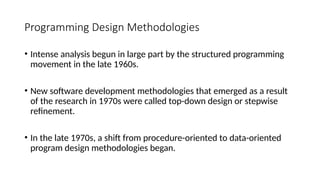 Programming Design Methodologies
• Intense analysis begun in large part by the structured programming
movement in the late 1960s.
• New software development methodologies that emerged as a result
of the research in 1970s were called top-down design or stepwise
refinement.
• In the late 1970s, a shift from procedure-oriented to data-oriented
program design methodologies began.
 